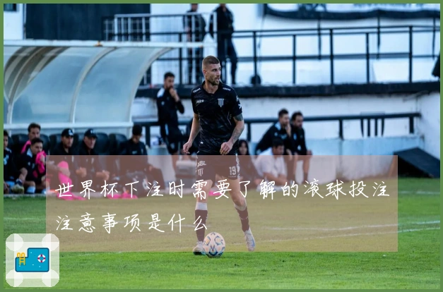 世界杯下注时需要了解的滚球投注注意事项是什么