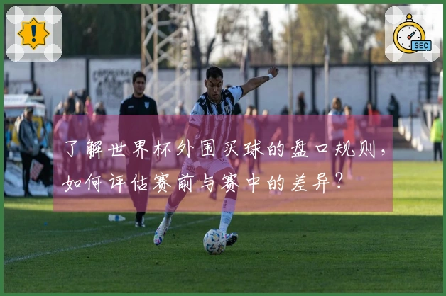 了解世界杯外围买球的盘口规则，如何评估赛前与赛中的差异？