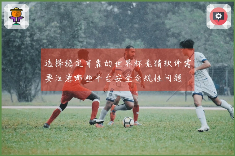 选择稳定可靠的世界杯竞猜软件需要注意哪些平台安全合规性问题